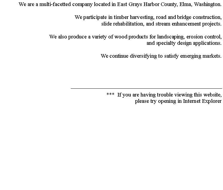 Text Box: We are a multi-facetted company located in East Grays Harbor County, Elma, Washington. We participate in timber harvesting, road and bridge construction,slide rehabilitation, and stream enhancement projects. We also produce a variety of wood products for landscaping, erosion control,and specialty design applications. We continue diversifying to satisfy emerging markets.***  If you are having trouble viewing this website, please try opening in Internet Explorer
