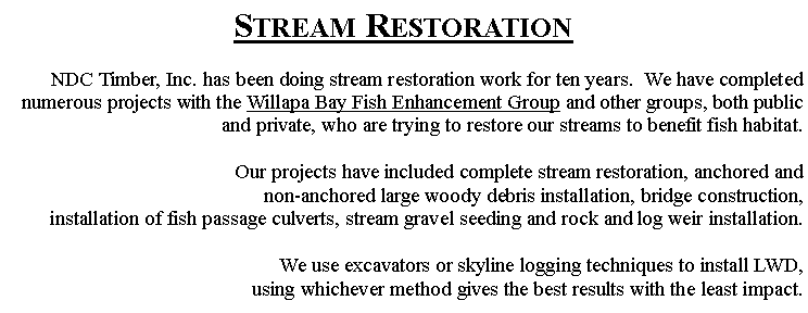 Text Box: Stream RestorationNDC Timber, Inc. has been doing stream restoration work for ten years.  We have completed numerous projects with the Willapa Bay Fish Enhancement Group and other groups, both public and private, who are trying to restore our streams to benefit fish habitat.Our projects have included complete stream restoration, anchored and non-anchored large woody debris installation, bridge construction, installation of fish passage culverts, stream gravel seeding and rock and log weir installation.We use excavators or skyline logging techniques to install LWD, using whichever method gives the best results with the least impact.